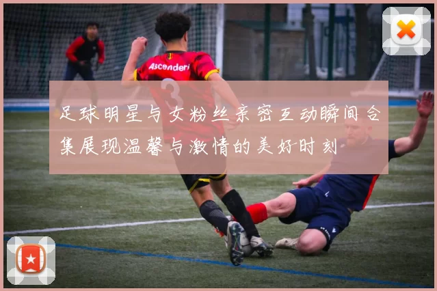 足球明星与女粉丝亲密互动瞬间合集展现温馨与激情的美好时刻