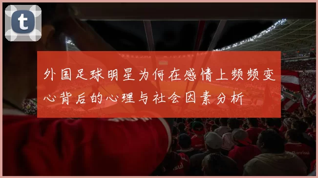 外国足球明星为何在感情上频频变心背后的心理与社会因素分析