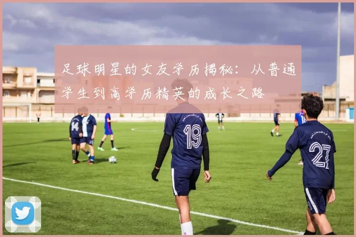 足球明星的女友学历揭秘：从普通学生到高学历精英的成长之路