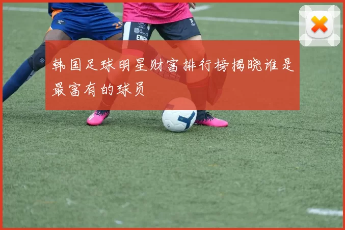 韩国足球明星财富排行榜揭晓谁是最富有的球员