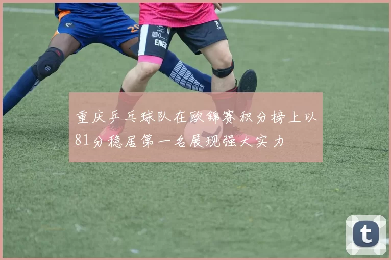 重庆乒乓球队在欧锦赛积分榜上以81分稳居第一名展现强大实力