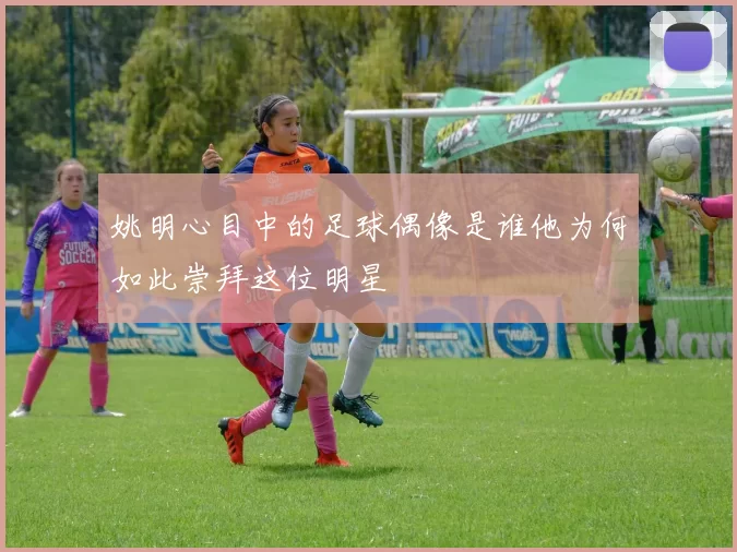 姚明心目中的足球偶像是谁他为何如此崇拜这位明星
