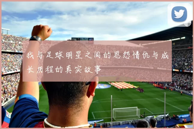 我与足球明星之间的恩怨情仇与成长历程的真实故事