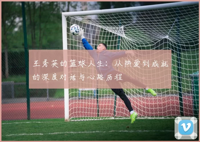 王秀英的篮球人生：从热爱到成就的深度对话与心路历程