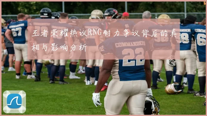 王者荣耀热议RNG耐力争议背后的真相与影响分析