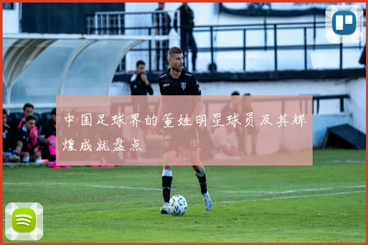 中国足球界的董姓明星球员及其辉煌成就盘点