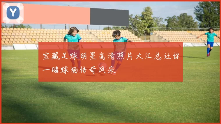 宝藏足球明星高清照片大汇总让你一睹球场传奇风采