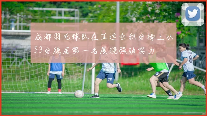 成都羽毛球队在亚运会积分榜上以53分稳居第一名展现强劲实力