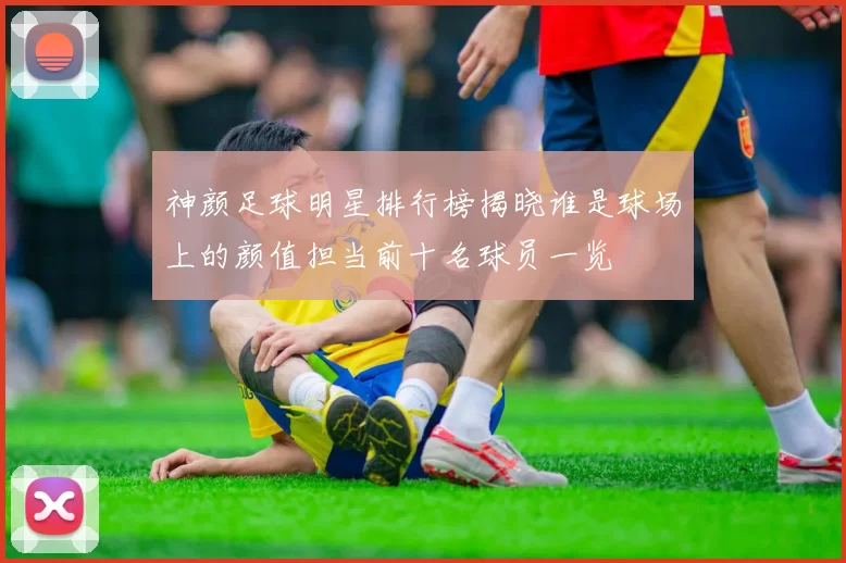神颜足球明星排行榜揭晓谁是球场上的颜值担当前十名球员一览