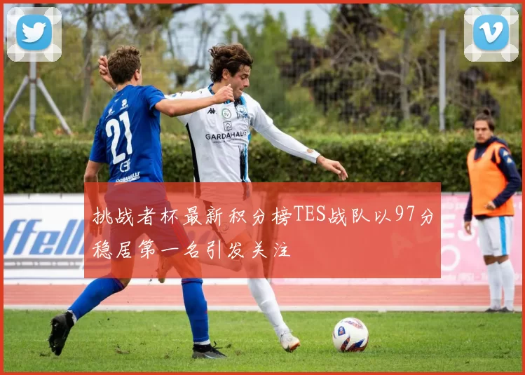 挑战者杯最新积分榜TES战队以97分稳居第一名引发关注
