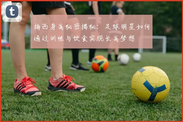 梅西身高秘密揭秘：足球明星如何通过训练与饮食实现长高梦想