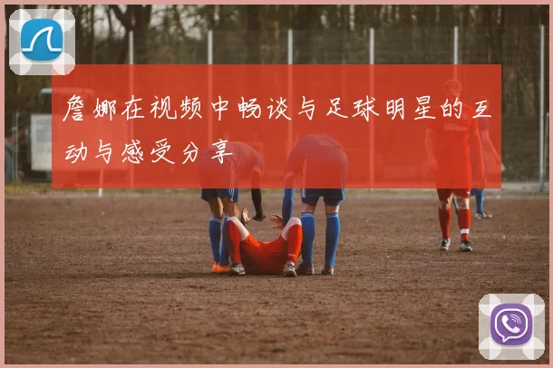 詹娜在视频中畅谈与足球明星的互动与感受分享