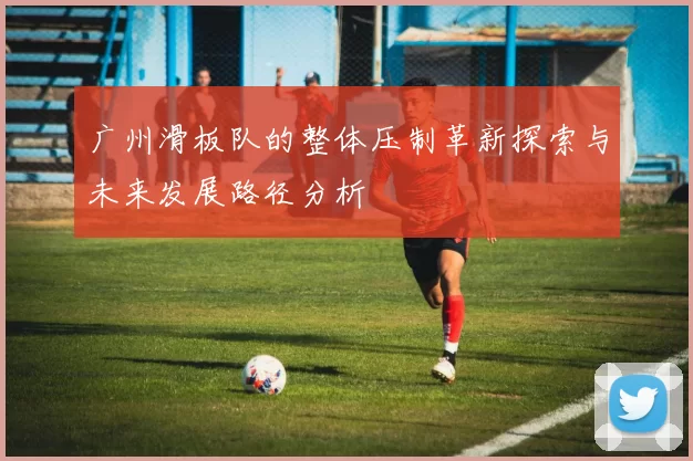 广州滑板队的整体压制革新探索与未来发展路径分析
