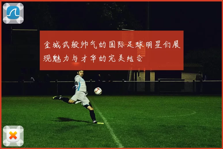 金城武般帅气的国际足球明星们展现魅力与才华的完美结合