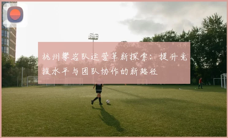 杭州攀岩队运营革新探索：提升竞技水平与团队协作的新路径