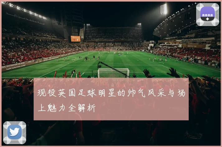 现役英国足球明星的帅气风采与场上魅力全解析