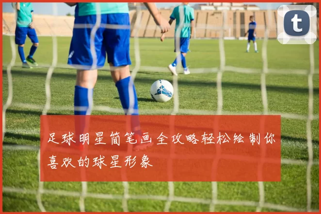 足球明星简笔画全攻略轻松绘制你喜欢的球星形象