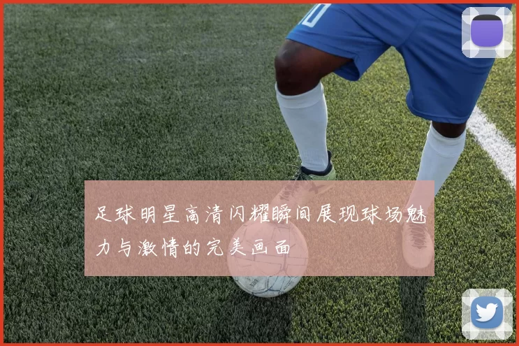 足球明星高清闪耀瞬间展现球场魅力与激情的完美画面