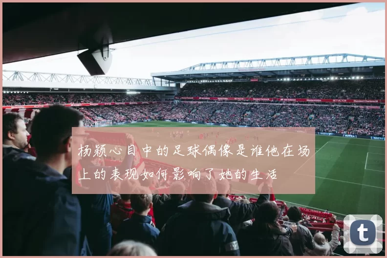 杨颖心目中的足球偶像是谁他在场上的表现如何影响了她的生活