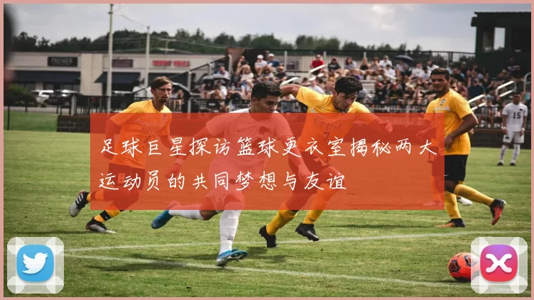 足球巨星探访篮球更衣室揭秘两大运动员的共同梦想与友谊