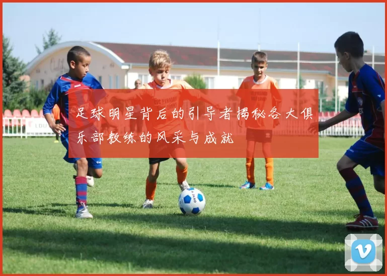 足球明星背后的引导者揭秘各大俱乐部教练的风采与成就