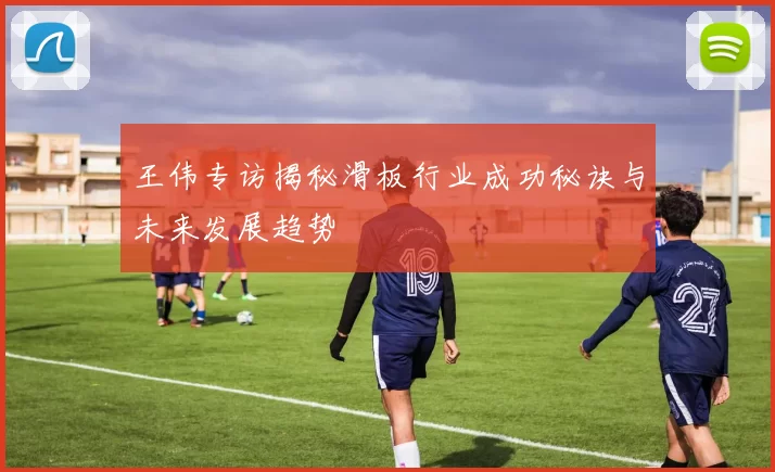 王伟专访揭秘滑板行业成功秘诀与未来发展趋势
