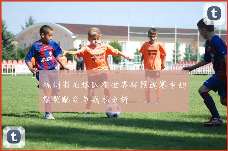 杭州羽毛球队在世界杯预选赛中的默契配合与战术分析