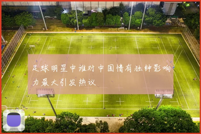 足球明星中谁对中国情有独钟影响力最大引发热议
