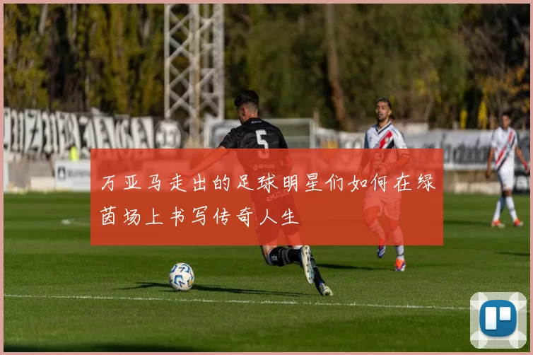 万亚马走出的足球明星们如何在绿茵场上书写传奇人生