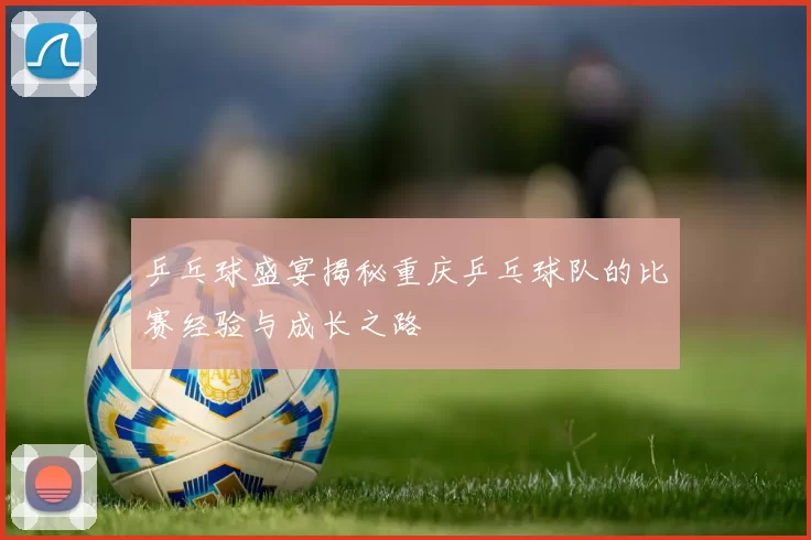 乒乓球盛宴揭秘重庆乒乓球队的比赛经验与成长之路