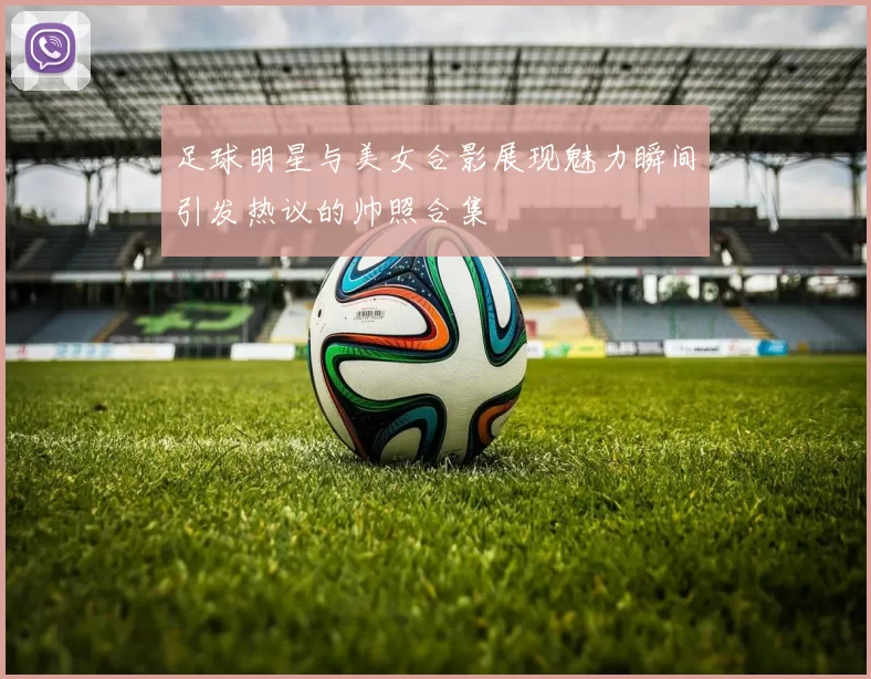 足球明星与美女合影展现魅力瞬间引发热议的帅照合集