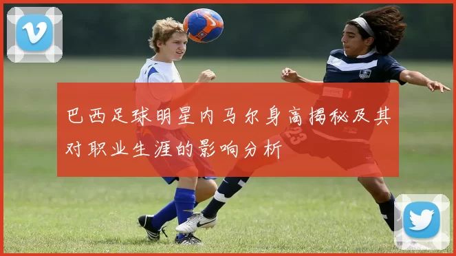 巴西足球明星内马尔身高揭秘及其对职业生涯的影响分析