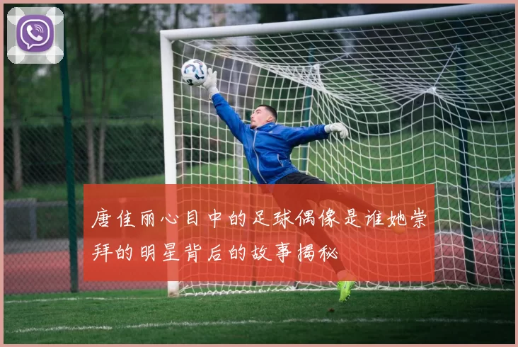 唐佳丽心目中的足球偶像是谁她崇拜的明星背后的故事揭秘