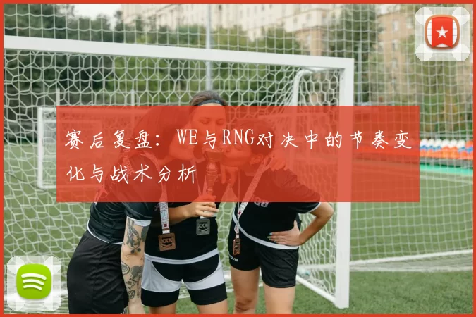 赛后复盘：WE与RNG对决中的节奏变化与战术分析