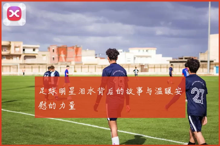 足球明星泪水背后的故事与温暖安慰的力量