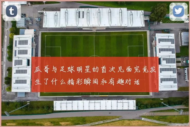 瓜哥与足球明星的首次见面究竟发生了什么精彩瞬间和有趣对话