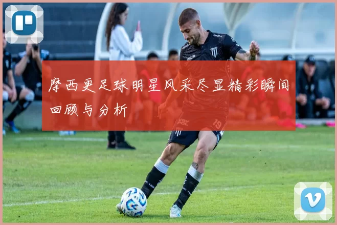 摩西更足球明星风采尽显精彩瞬间回顾与分析
