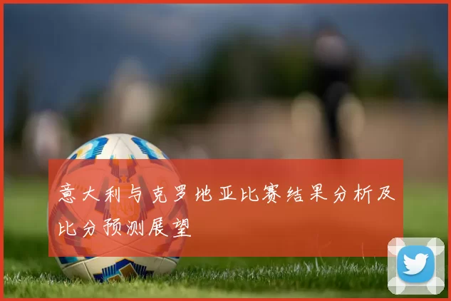 意大利与克罗地亚比赛结果分析及比分预测展望