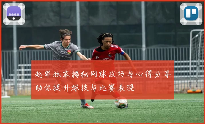 赵军独家揭秘网球技巧与心得分享助你提升球技与比赛表现