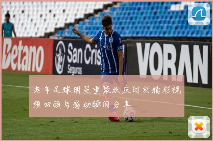 老年足球明星重聚欢庆时刻精彩视频回顾与感动瞬间分享