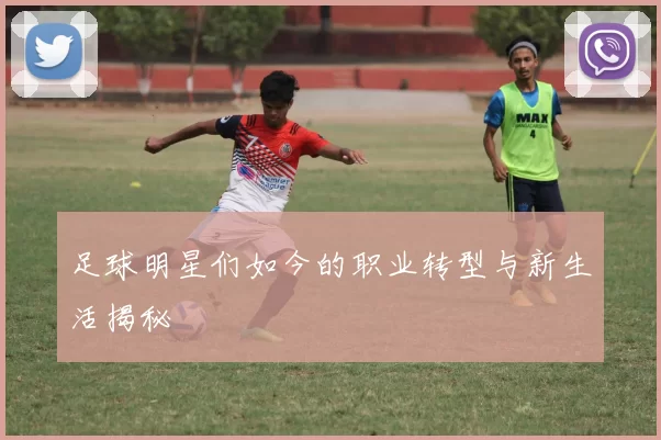 足球明星们如今的职业转型与新生活揭秘