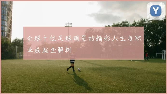 全球十位足球明星的精彩人生与职业成就全解析