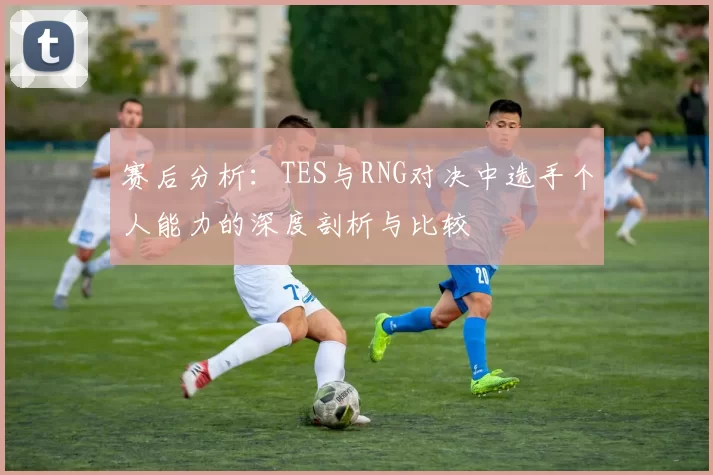 赛后分析：TES与RNG对决中选手个人能力的深度剖析与比较