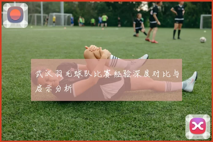 武汉羽毛球队比赛经验深度对比与启示分析