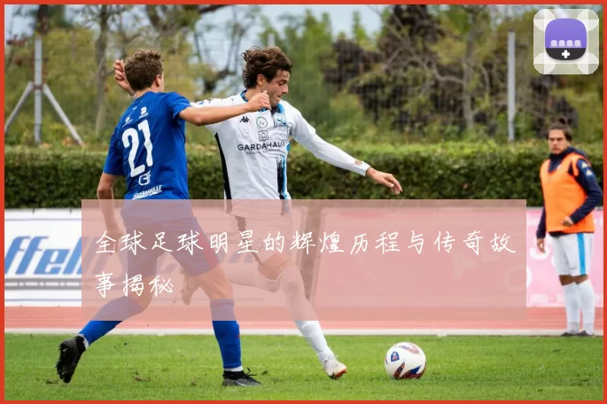 全球足球明星的辉煌历程与传奇故事揭秘