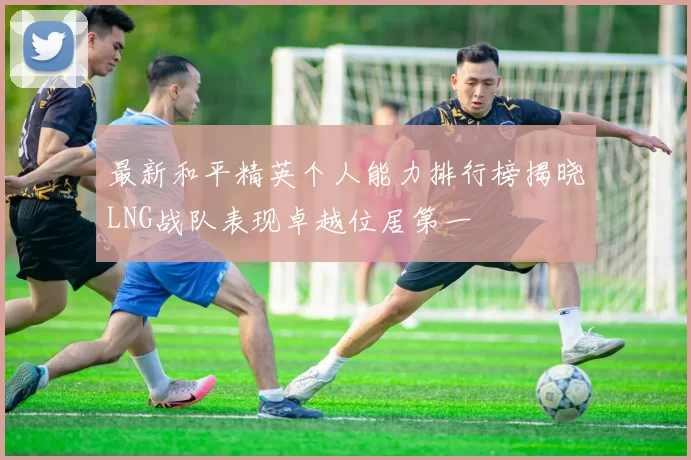 最新和平精英个人能力排行榜揭晓LNG战队表现卓越位居第一