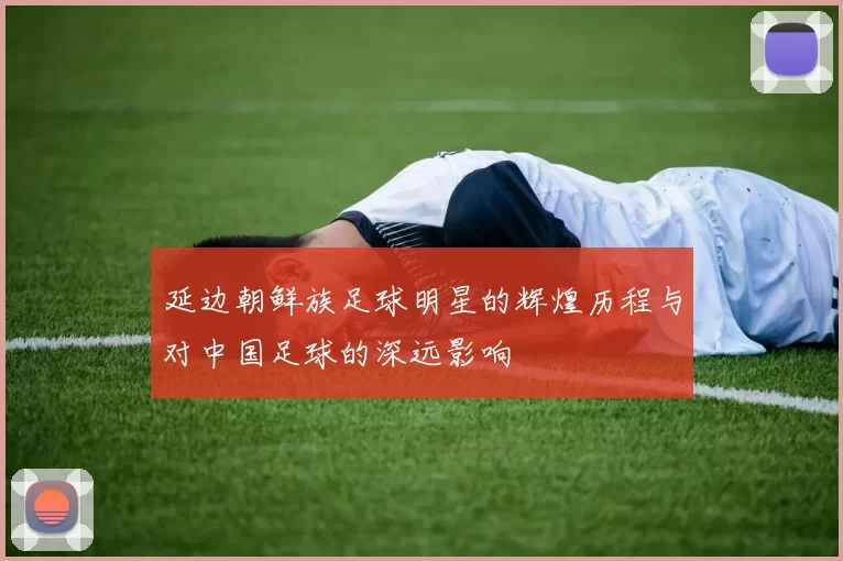 延边朝鲜族足球明星的辉煌历程与对中国足球的深远影响