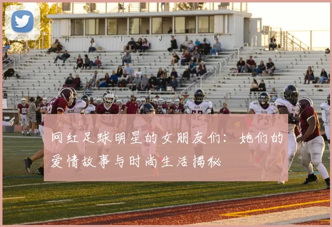 网红足球明星的女朋友们：她们的爱情故事与时尚生活揭秘