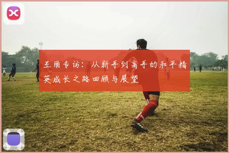 王丽专访：从新手到高手的和平精英成长之路回顾与展望