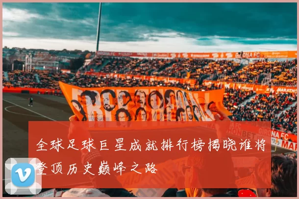 全球足球巨星成就排行榜揭晓谁将登顶历史巅峰之路